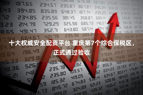 十大权威安全配资平台 重庆第7个综合保税区，正式通过验收