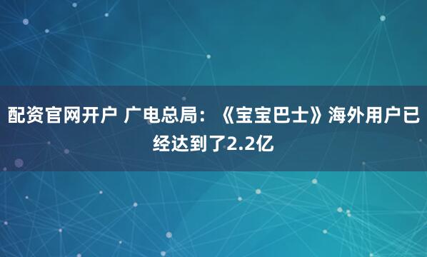 配资官网开户 广电总局：《宝宝巴士》海外用户已经达到了2.2亿