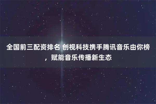 全国前三配资排名 创视科技携手腾讯音乐由你榜，赋能音乐传播新生态