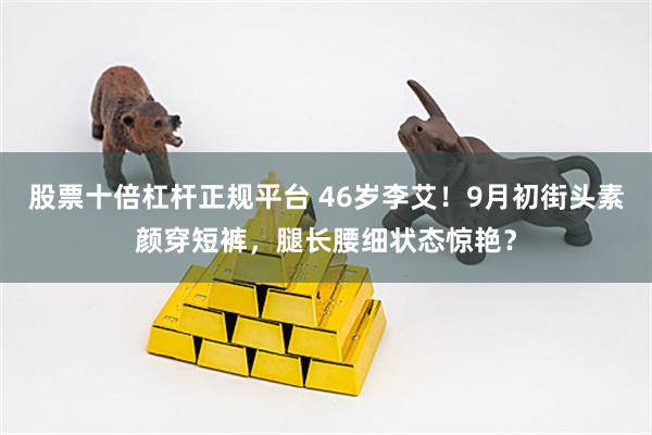 股票十倍杠杆正规平台 46岁李艾！9月初街头素颜穿短裤，腿长腰细状态惊艳？