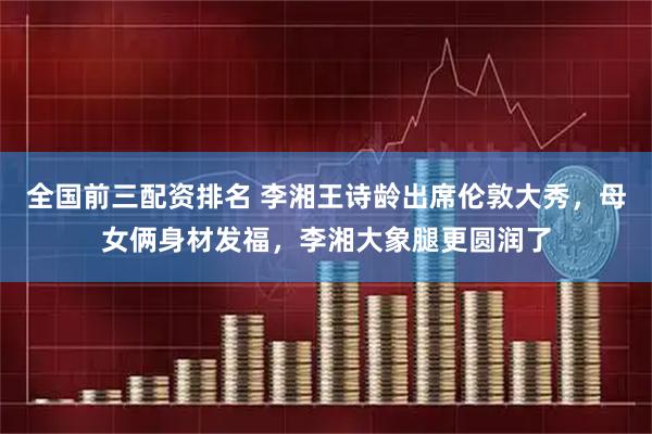 全国前三配资排名 李湘王诗龄出席伦敦大秀，母女俩身材发福，李湘大象腿更圆润了