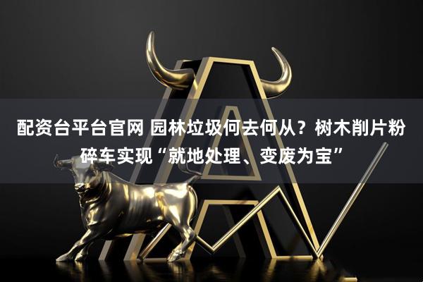配资台平台官网 园林垃圾何去何从？树木削片粉碎车实现“就地处理、变废为宝”