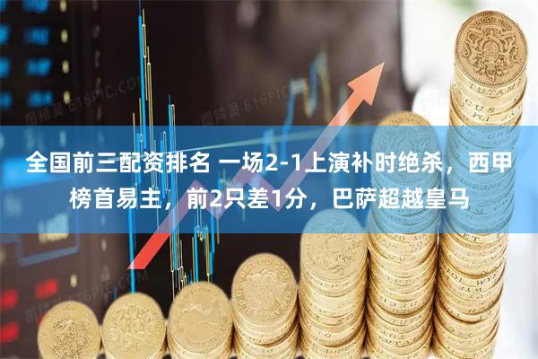 全国前三配资排名 一场2-1上演补时绝杀，西甲榜首易主，前2只差1分，巴萨超越皇马