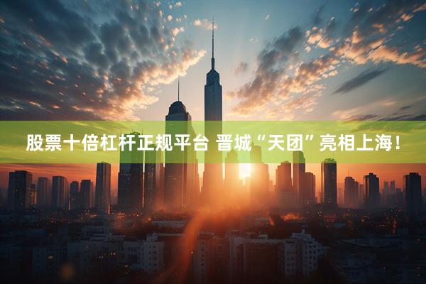 股票十倍杠杆正规平台 晋城“天团”亮相上海！