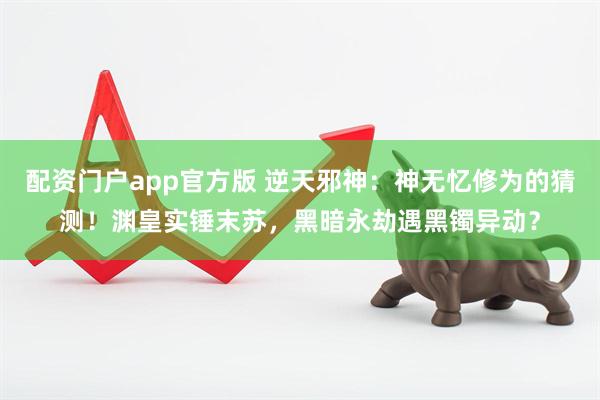 配资门户app官方版 逆天邪神：神无忆修为的猜测！渊皇实锤末苏，黑暗永劫遇黑镯异动？