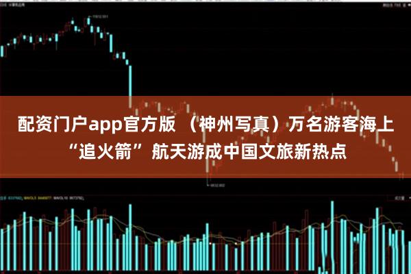 配资门户app官方版 （神州写真）万名游客海上“追火箭” 航天游成中国文旅新热点