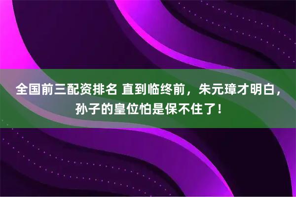 全国前三配资排名 直到临终前，朱元璋才明白，孙子的皇位怕是保不住了！