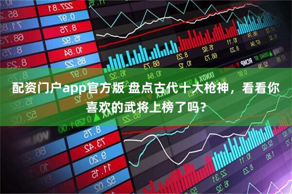 配资门户app官方版 盘点古代十大枪神，看看你喜欢的武将上榜了吗？