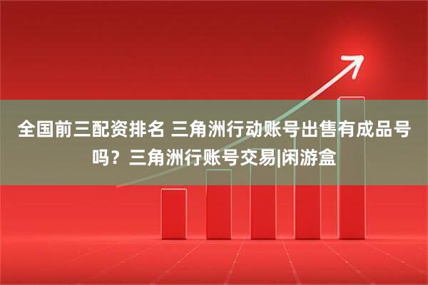 全国前三配资排名 三角洲行动账号出售有成品号吗？三角洲行账号交易|闲游盒