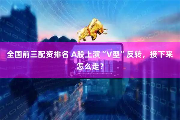 全国前三配资排名 A股上演“V型”反转，接下来怎么走？