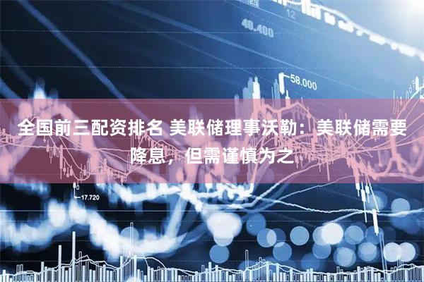 全国前三配资排名 美联储理事沃勒：美联储需要降息，但需谨慎为之