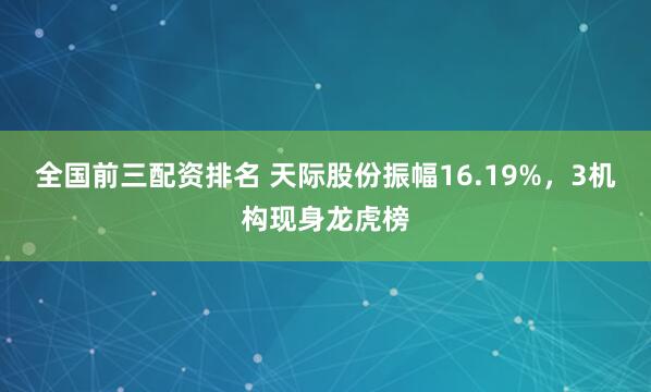 全国前三配资排名 天际股份振幅16.19%，3机构现身龙虎榜