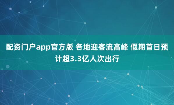 配资门户app官方版 各地迎客流高峰 假期首日预计超3.3亿人次出行