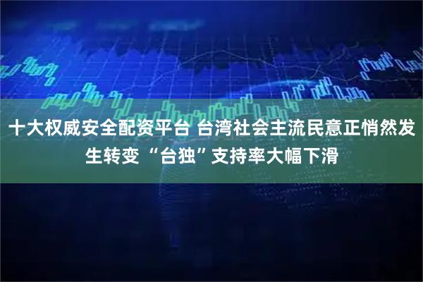 十大权威安全配资平台 台湾社会主流民意正悄然发生转变 “台独”支持率大幅下滑