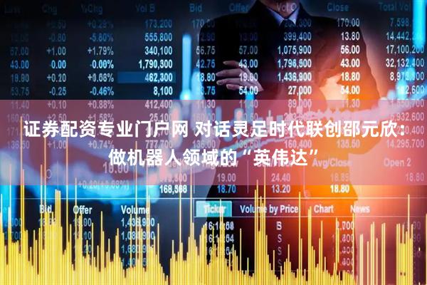 证券配资专业门户网 对话灵足时代联创邵元欣：做机器人领域的“英伟达”