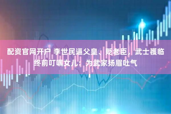 配资官网开户 李世民逼父皇、贬老臣，武士彟临终前叮嘱女儿：为武家扬眉吐气