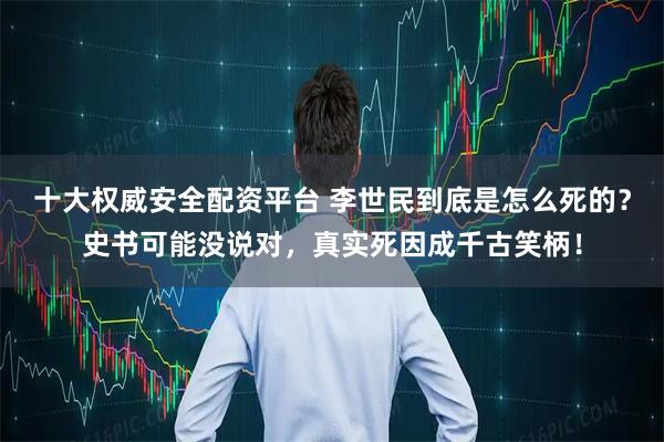 十大权威安全配资平台 李世民到底是怎么死的？史书可能没说对，真实死因成千古笑柄！