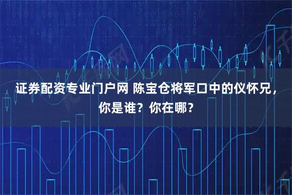 证券配资专业门户网 陈宝仓将军口中的仪怀兄，你是谁？你在哪？