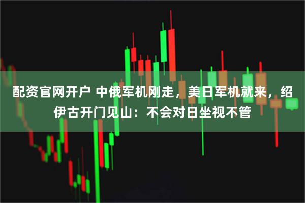 配资官网开户 中俄军机刚走，美日军机就来，绍伊古开门见山：不会对日坐视不管
