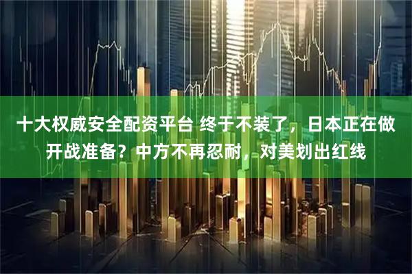 十大权威安全配资平台 终于不装了，日本正在做开战准备？中方不再忍耐，对美划出红线