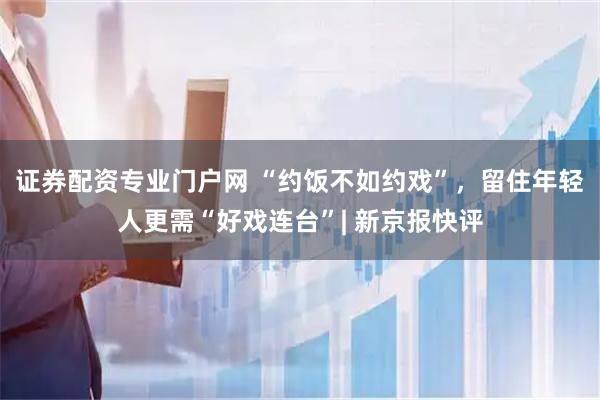 证券配资专业门户网 “约饭不如约戏”，留住年轻人更需“好戏连台”| 新京报快评