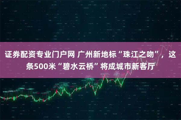 证券配资专业门户网 广州新地标“珠江之吻”，这条500米“碧水云桥”将成城市新客厅