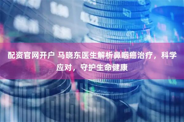 配资官网开户 马晓东医生解析鼻咽癌治疗，科学应对，守护生命健康