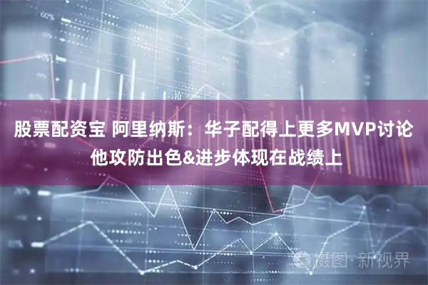 股票配资宝 阿里纳斯：华子配得上更多MVP讨论 他攻防出色&进步体现在战绩上