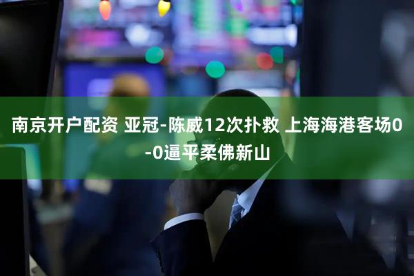 南京开户配资 亚冠-陈威12次扑救 上海海港客场0-0逼平柔佛新山