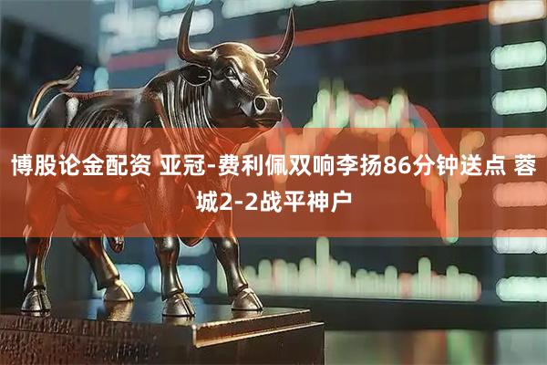 博股论金配资 亚冠-费利佩双响李扬86分钟送点 蓉城2-2战平神户
