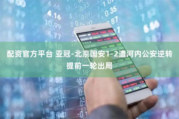 配资官方平台 亚冠-北京国安1-2遭河内公安逆转提前一轮出局