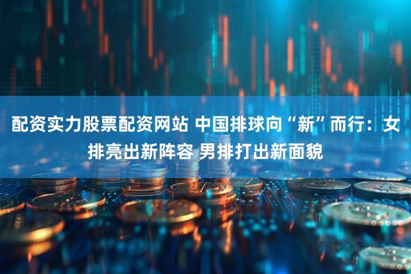 配资实力股票配资网站 中国排球向“新”而行：女排亮出新阵容 男排打出新面貌