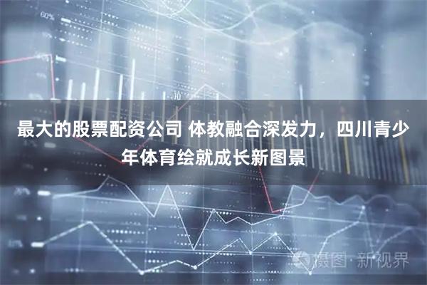 最大的股票配资公司 体教融合深发力，四川青少年体育绘就成长新图景