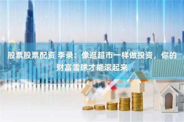 股票股票配资 李录：像逛超市一样做投资，你的财富雪球才能滚起来
