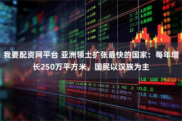 我要配资网平台 亚洲领土扩张最快的国家：每年增长250万平方米，国民以汉族为主