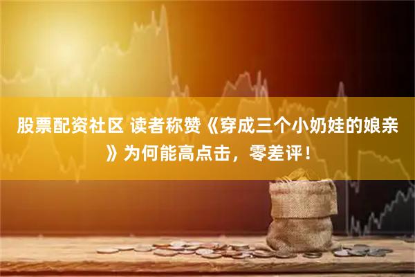 股票配资社区 读者称赞《穿成三个小奶娃的娘亲》为何能高点击，零差评！