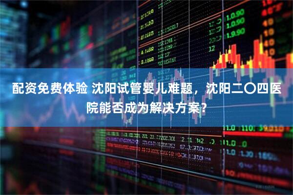 配资免费体验 沈阳试管婴儿难题，沈阳二〇四医院能否成为解决方案？
