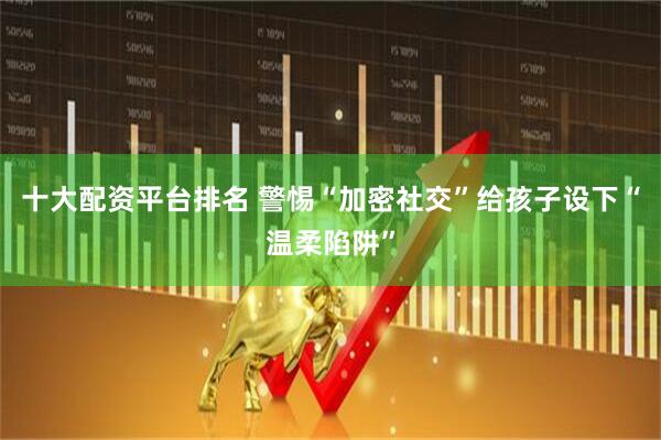 十大配资平台排名 警惕“加密社交”给孩子设下“温柔陷阱”