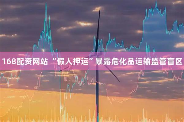 168配资网站 “假人押运”暴露危化品运输监管盲区