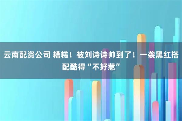 云南配资公司 糟糕！被刘诗诗帅到了！一袭黑红搭配酷得“不好惹”