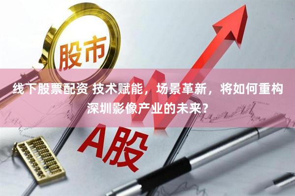 线下股票配资 技术赋能，场景革新，将如何重构深圳影像产业的未来？