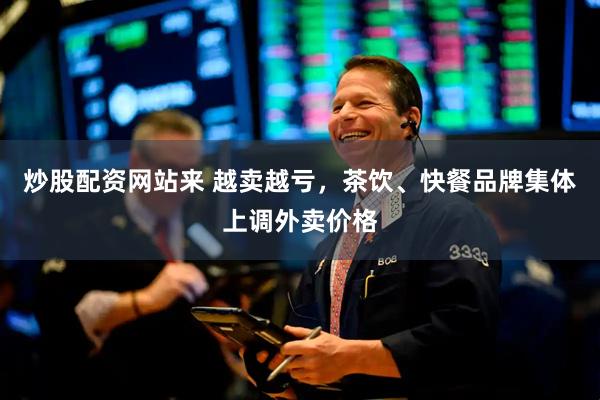 炒股配资网站来 越卖越亏，茶饮、快餐品牌集体上调外卖价格