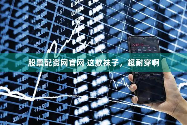 股票配资网官网 这款袜子，超耐穿啊