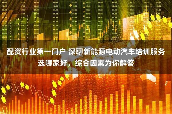 配资行业第一门户 深聊新能源电动汽车培训服务选哪家好，综合因素为你解答