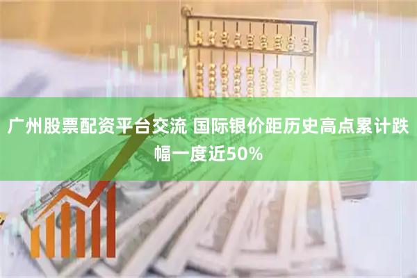广州股票配资平台交流 国际银价距历史高点累计跌幅一度近50%
