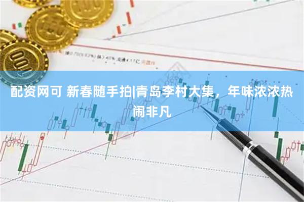 配资网可 新春随手拍|青岛李村大集，年味浓浓热闹非凡