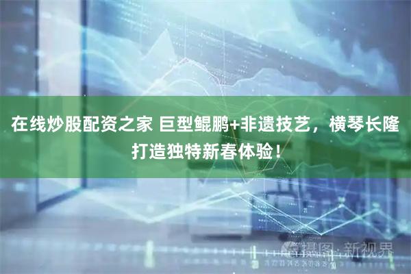 在线炒股配资之家 巨型鲲鹏+非遗技艺，横琴长隆打造独特新春体验！