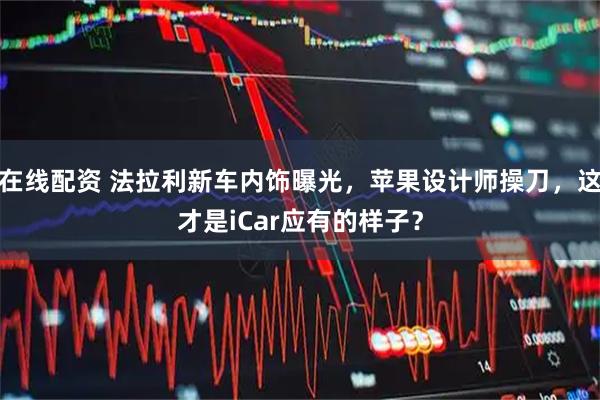 在线配资 法拉利新车内饰曝光，苹果设计师操刀，这才是iCar应有的样子？