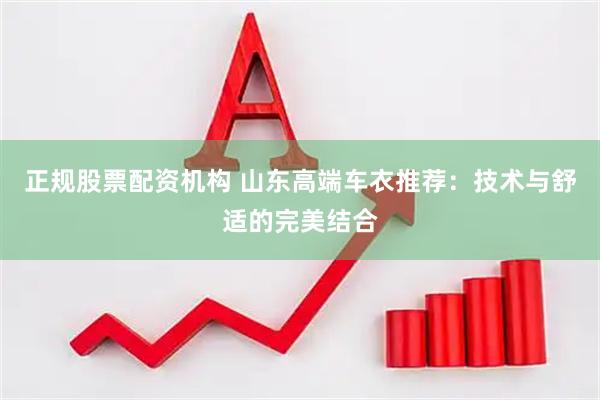 正规股票配资机构 山东高端车衣推荐：技术与舒适的完美结合