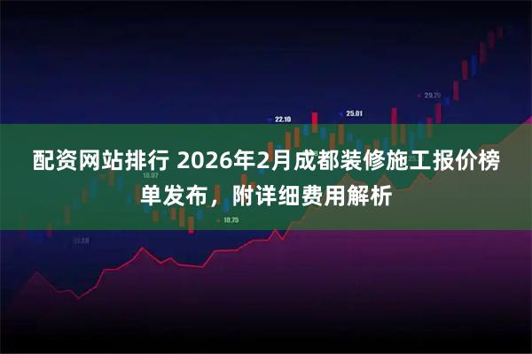 配资网站排行 2026年2月成都装修施工报价榜单发布，附详细费用解析